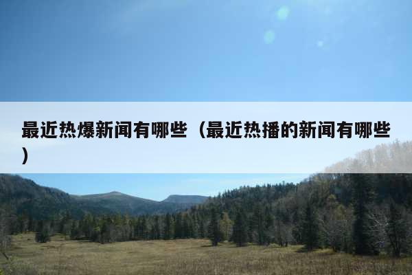 最近热爆新闻有哪些(最近热播的新闻有哪些)