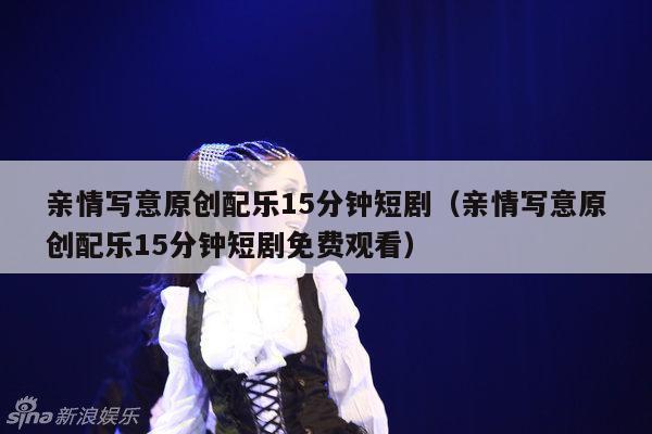 亲情写意原创配乐15分钟短剧（亲情写意原创配乐15分钟短剧免费观看）