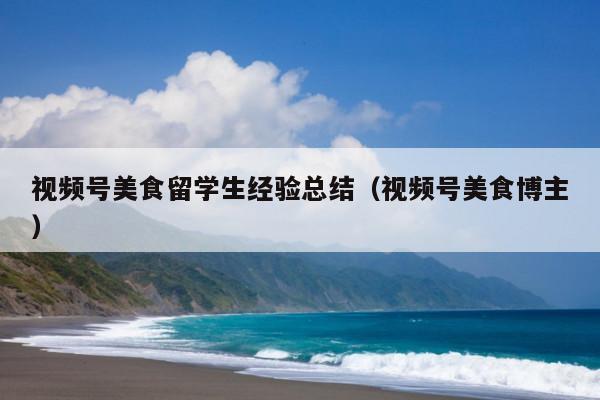视频号美食留学生经验总结(视频号美食博主)