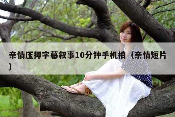 亲情压抑字幕叙事10分钟手机拍(亲情短片)