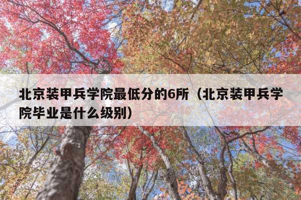 北京装甲兵学院最低分的6所(北京装甲兵学院毕业是什么级别)