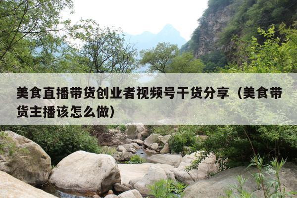 美食直播带货创业者视频号干货分享(美食带货主播该怎么做)