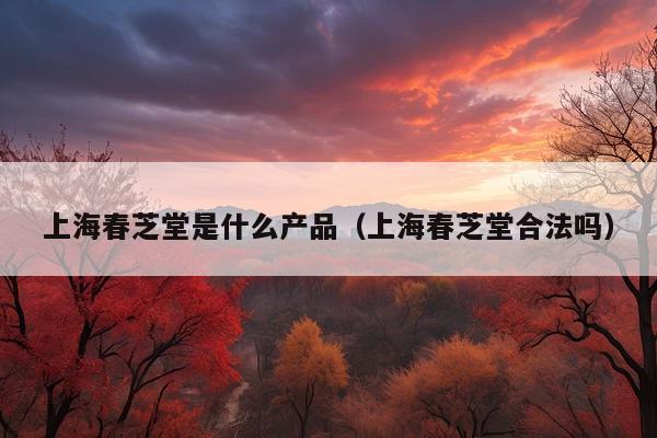 上海春芝堂是什么产品(上海春芝堂合法吗)