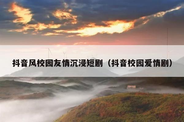 抖音风校园友情沉浸短剧(抖音校园爱情剧)