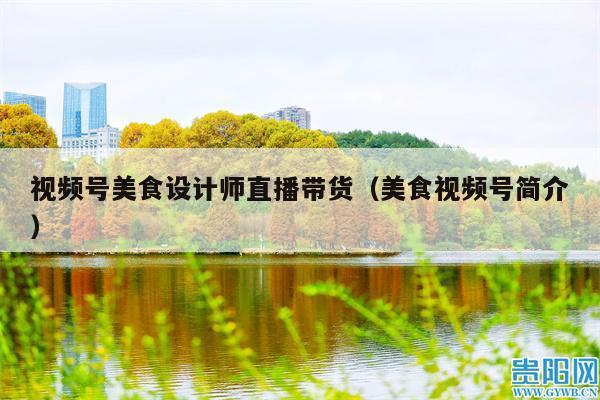 视频号美食设计师直播带货(美食视频号简介)