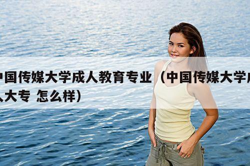 中国传媒大学成人教育专业（中国传媒大学成人大专 怎么样）