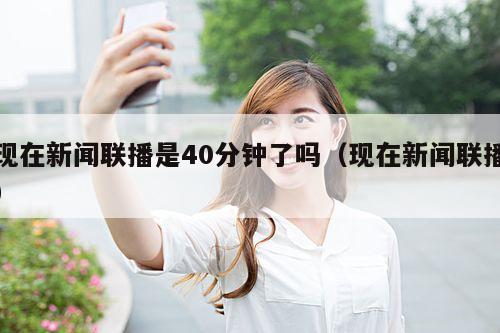 现在新闻联播是40分钟了吗(现在新闻联播)