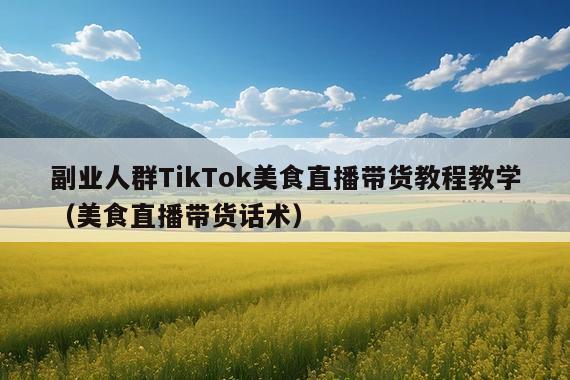 副业人群TikTok美食直播带货教程教学(美食直播带货话术)