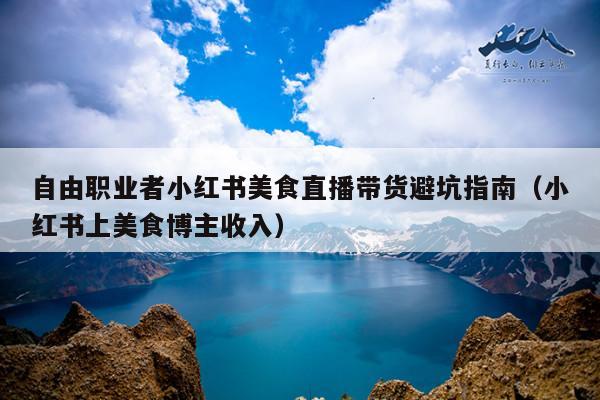 自由职业者小红书美食直播带货避坑指南(小红书上美食博主收入)