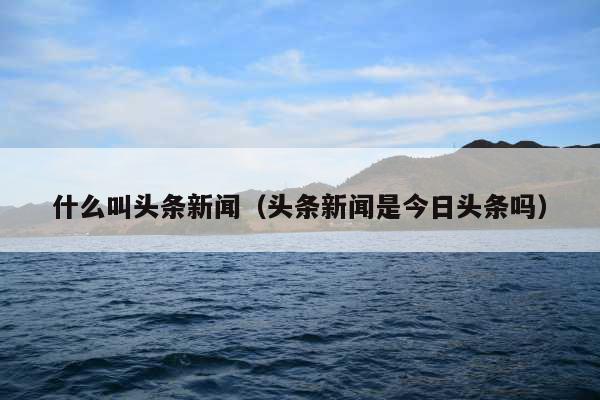 什么叫头条新闻(头条新闻是今日头条吗)