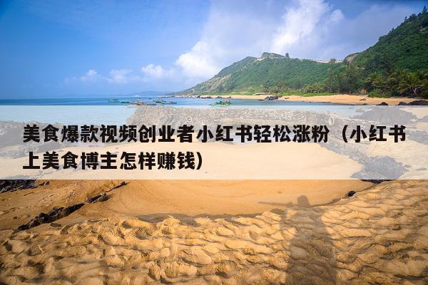 美食爆款视频创业者小红书轻松涨粉(小红书上美食博主怎样赚钱)