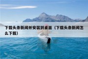 下载头条新闻并安装到桌面（下载头条新闻怎么下载）