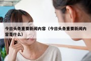 今日头条重要新闻内容（今日头条重要新闻内容是什么）
