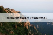2024科技热点大事件（今年科技热点）
