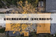 篮球比赛精彩瞬间摄影（篮球比赛摄影技巧）