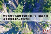 男篮直播今天直播中央5台看不了（男篮直播今天直播中央5台看不了吗）