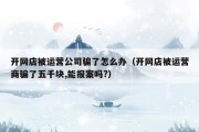 开网店被运营公司骗了怎么办（开网店被运营商骗了五千块,能报案吗?）