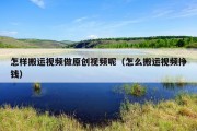 怎样搬运视频做原创视频呢（怎么搬运视频挣钱）