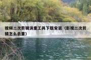 视频二次剪辑消重工具下载安装（影视二次剪辑怎么去重）