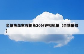 亲情热血主观视角20分钟相机拍（亲情拍摄）
