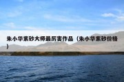 朱小华紫砂大师最厉害作品（朱小华紫砂价格）