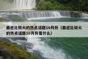 最近比较火的热点话题10月份（最近比较火的热点话题10月份是什么）