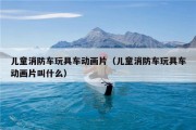 儿童消防车玩具车动画片（儿童消防车玩具车动画片叫什么）