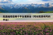 出游戏号在哪个平台更安全（可以出游戏号的平台）