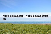 今日头条新闻真实性（今日头条新闻真实性查询）