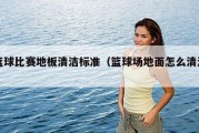 篮球比赛地板清洁标准（篮球场地面怎么清洗）