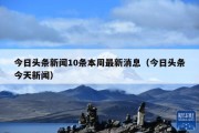 今日头条新闻10条本周最新消息（今日头条今天新闻）
