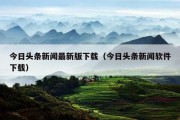 今日头条新闻最新版下载（今日头条新闻软件下载）