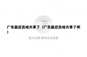 广东最近出啥大事了（广东最近出啥大事了啊）