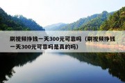 刷视频挣钱一天300元可靠吗（刷视频挣钱一天300元可靠吗是真的吗）
