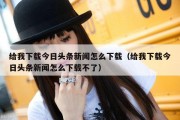 给我下载今日头条新闻怎么下载（给我下载今日头条新闻怎么下载不了）