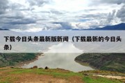 下载今日头条最新版新闻（下载最新的今日头条）