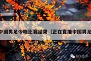 中国男足今晚比赛结果（正在直播中国男足）