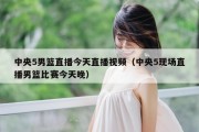 中央5男篮直播今天直播视频（中央5现场直播男篮比赛今天晚）