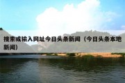 搜索或输入网址今日头条新闻（今日头条本地新闻）