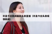许昌今日新闻最新头条直播（许昌今日头条疫情新闻）