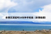 亲情沉浸延时10分钟手机拍（亲情拍摄）