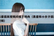 袁婆搞笑视频问楼下炖肉（袁婆和小伙子搞笑视频）