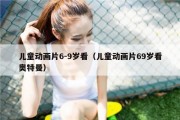 儿童动画片6-9岁看（儿童动画片69岁看奥特曼）