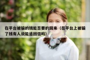 在平台被骗的钱能否要的回来（在平台上被骗了钱有人说能追回信吗）