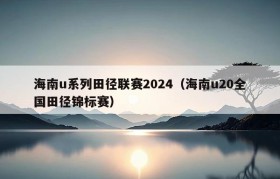 海南u系列田径联赛2024（海南u20全国田径锦标赛）