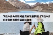 下载今日头条新闻免费安装最新版（下载今日头条新闻免费安装最新版本）