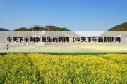 今天下午刚刚发生的新闻（今天下午最新新闻）