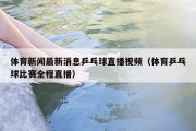 体育新闻最新消息乒乓球直播视频（体育乒乓球比赛全程直播）
