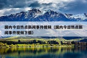 国内今日热点新闻事件视频（国内今日热点新闻事件视频下载）