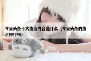 今日头条十大热点内容是什么（今日头条的热点排行榜）